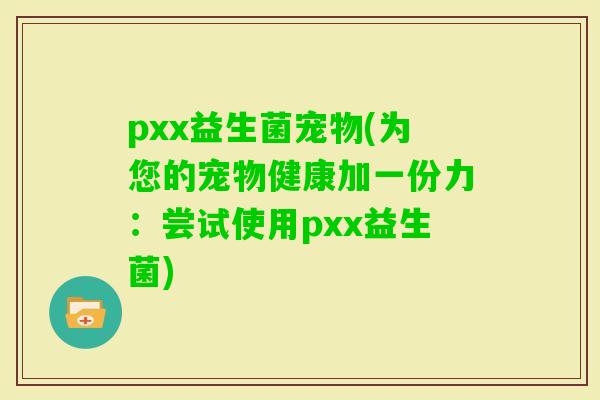 pxx益生菌宠物(为您的宠物健康加一份力：尝试使用pxx益生菌)