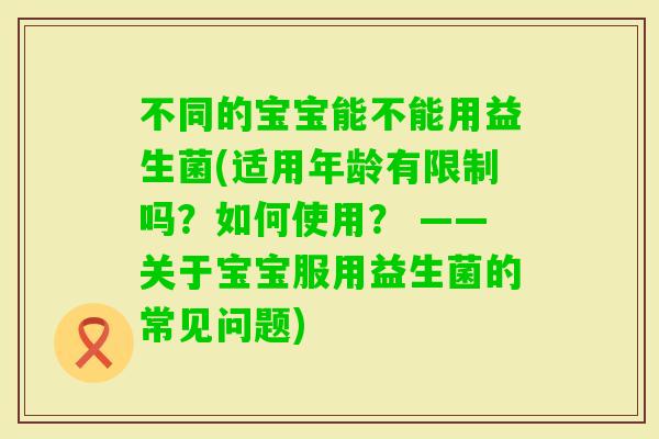 不同的宝宝能不能用益生菌(适用年龄有限制吗？如何使用？ ——关于宝宝服用益生菌的常见问题)