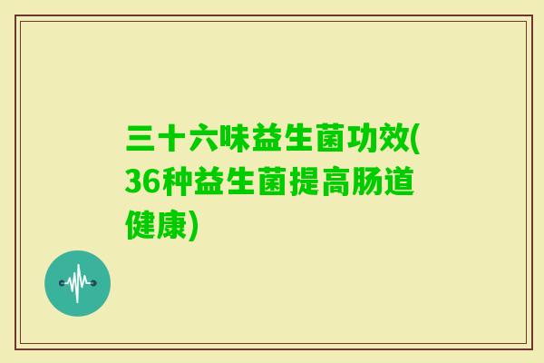 三十六味益生菌功效(36种益生菌提高肠道健康)