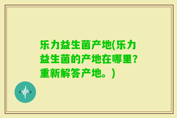 乐力益生菌产地(乐力益生菌的产地在哪里？重新解答产地。)