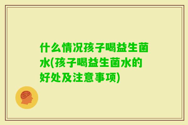 什么情况孩子喝益生菌水(孩子喝益生菌水的好处及注意事项)