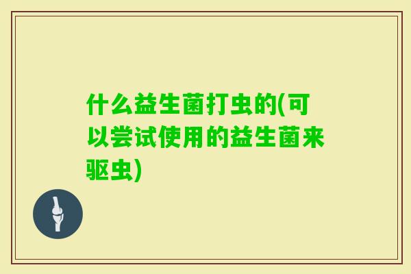 什么益生菌打虫的(可以尝试使用的益生菌来驱虫)