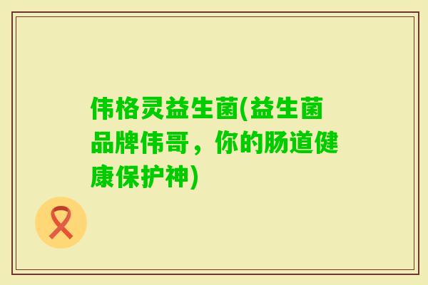 伟格灵益生菌(益生菌品牌伟哥，你的肠道健康保护神)