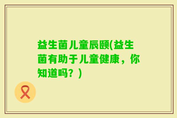 益生菌儿童辰颐(益生菌有助于儿童健康，你知道吗？)