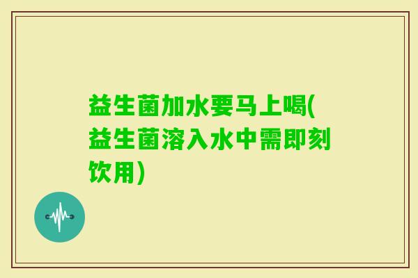 益生菌加水要马上喝(益生菌溶入水中需即刻饮用)