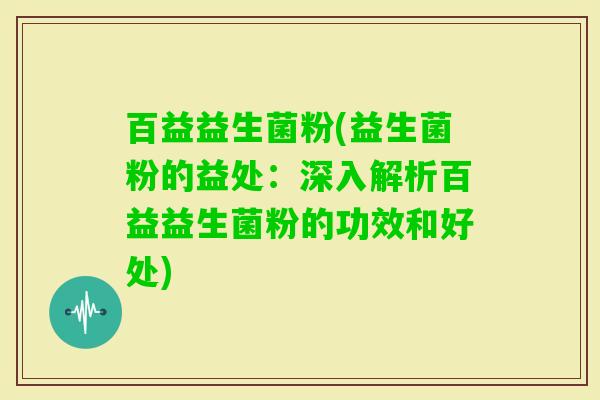 百益益生菌粉(益生菌粉的益处：深入解析百益益生菌粉的功效和好处)
