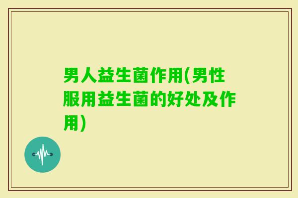 男人益生菌作用(男性服用益生菌的好处及作用)