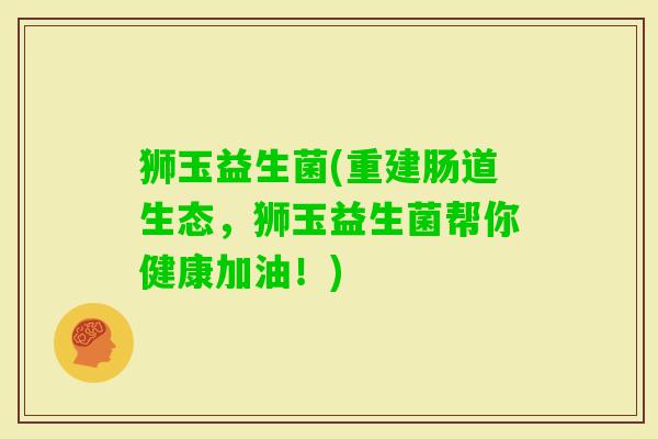 狮玉益生菌(重建肠道生态，狮玉益生菌帮你健康加油！)