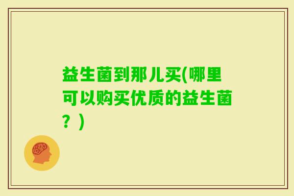 益生菌到那儿买(哪里可以购买优质的益生菌？)