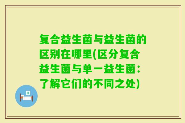 复合益生菌与益生菌的区别在哪里(区分复合益生菌与单一益生菌：了解它们的不同之处)