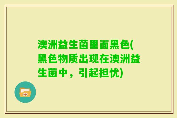 澳洲益生菌里面黑色(黑色物质出现在澳洲益生菌中，引起担忧)