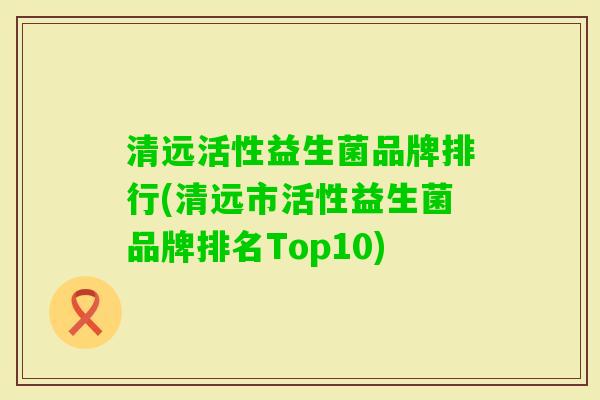 清远活性益生菌品牌排行(清远市活性益生菌品牌排名Top10)