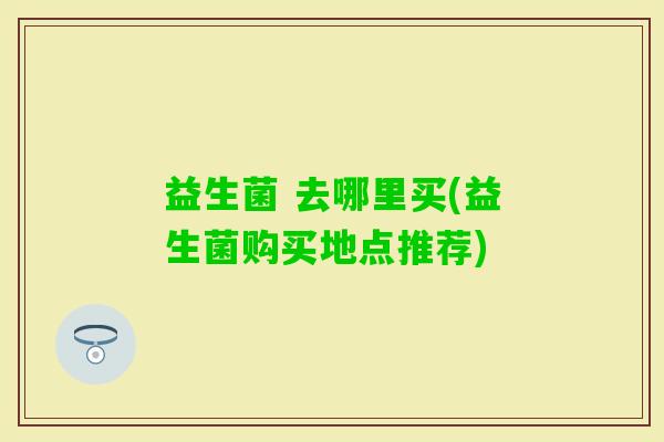 益生菌 去哪里买(益生菌购买地点推荐)
