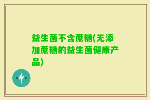 益生菌不含蔗糖(无添加蔗糖的益生菌健康产品)
