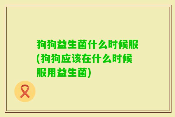 狗狗益生菌什么时候服(狗狗应该在什么时候服用益生菌)