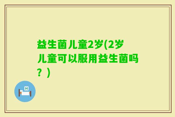 益生菌儿童2岁(2岁儿童可以服用益生菌吗？)
