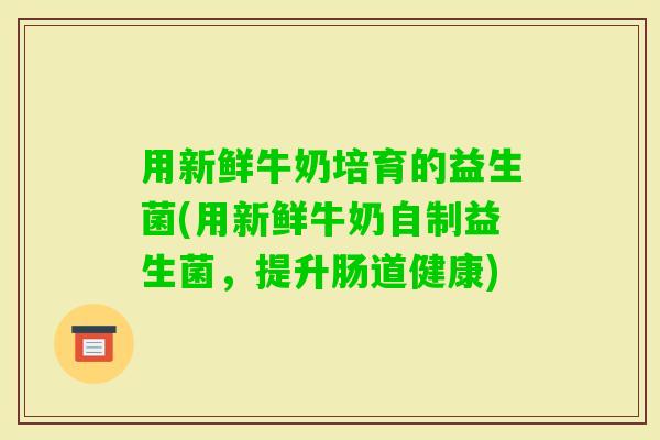 用新鲜牛奶培育的益生菌(用新鲜牛奶自制益生菌，提升肠道健康)
