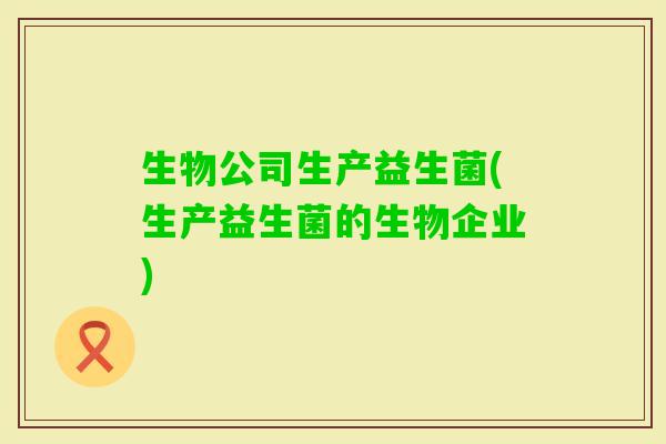 生物公司生产益生菌(生产益生菌的生物企业)