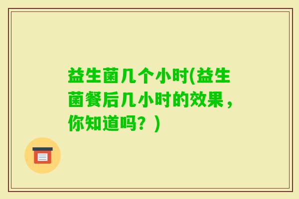 益生菌几个小时(益生菌餐后几小时的效果，你知道吗？)