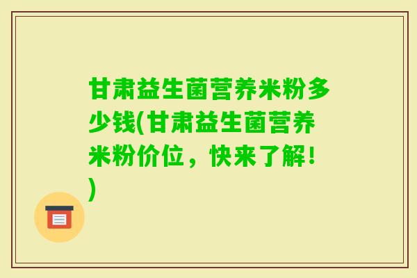 甘肃益生菌营养米粉多少钱(甘肃益生菌营养米粉价位，快来了解！)
