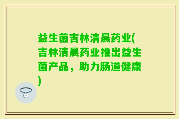 益生菌吉林清晨药业(吉林清晨药业推出益生菌产品，助力肠道健康)