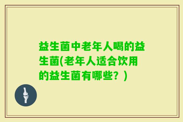 益生菌中老年人喝的益生菌(老年人适合饮用的益生菌有哪些？)
