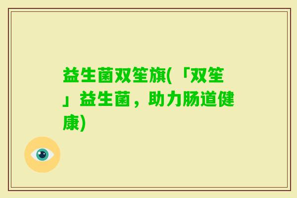 益生菌双笙旗(「双笙」益生菌，助力肠道健康)
