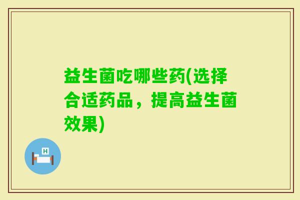益生菌吃哪些药(选择合适药品，提高益生菌效果)