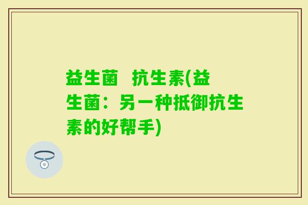 益生菌  抗生素(益生菌：另一种抵御抗生素的好帮手)
