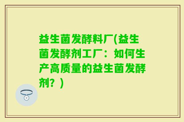 益生菌发酵料厂(益生菌发酵剂工厂：如何生产高质量的益生菌发酵剂？)