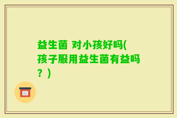 益生菌 对小孩好吗(孩子服用益生菌有益吗？)