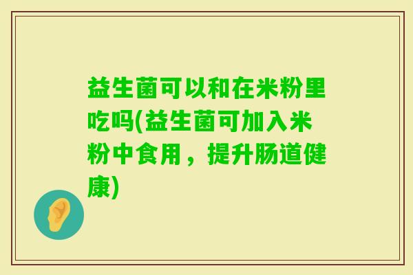 益生菌可以和在米粉里吃吗(益生菌可加入米粉中食用，提升肠道健康)