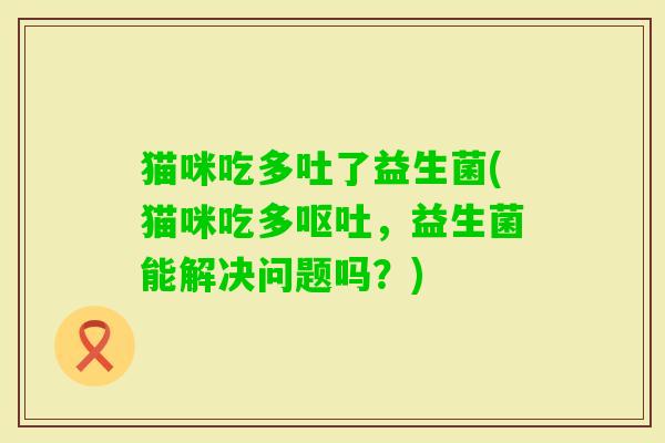 猫咪吃多吐了益生菌(猫咪吃多，益生菌能解决问题吗？)