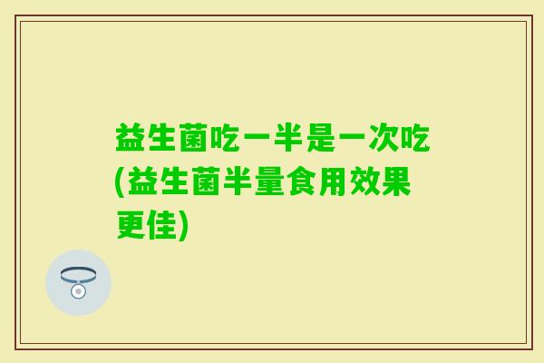 益生菌吃一半是一次吃(益生菌半量食用效果更佳)