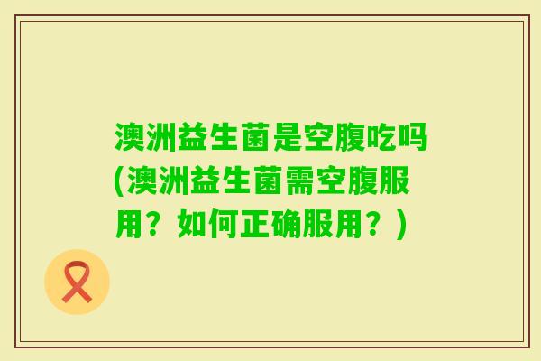 澳洲益生菌是空腹吃吗(澳洲益生菌需空腹服用？如何正确服用？)