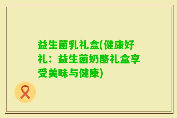 益生菌乳礼盒(健康好礼：益生菌奶酪礼盒享受美味与健康)