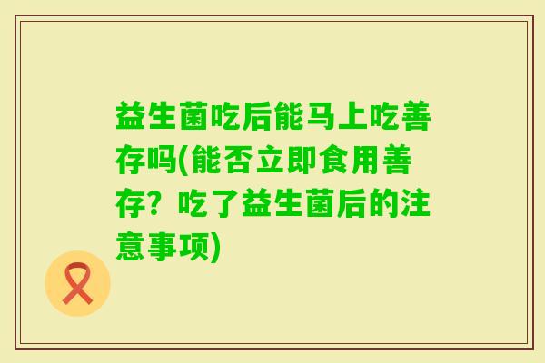 益生菌吃后能马上吃善存吗(能否立即食用善存？吃了益生菌后的注意事项)