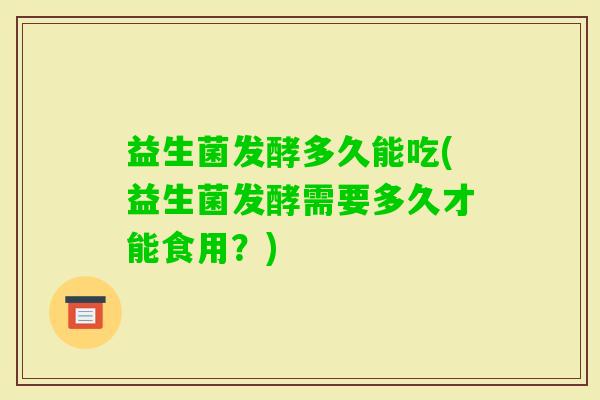 益生菌发酵多久能吃(益生菌发酵需要多久才能食用？)