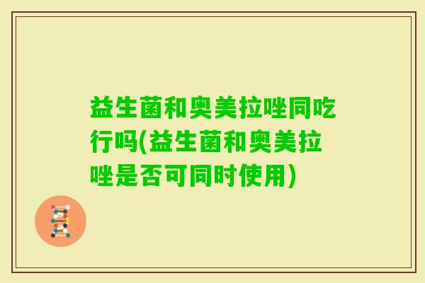 益生菌和奥美拉唑同吃行吗(益生菌和奥美拉唑是否可同时使用)