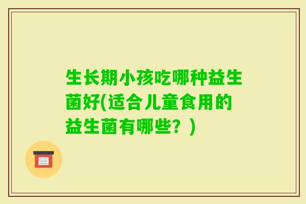 生长期小孩吃哪种益生菌好(适合儿童食用的益生菌有哪些？)
