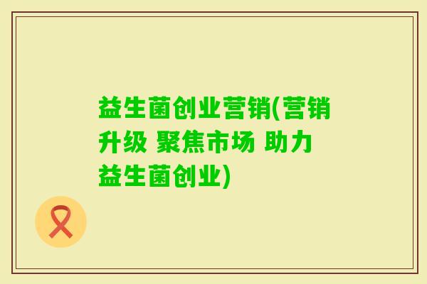 益生菌创业营销(营销升级 聚焦市场 助力益生菌创业)