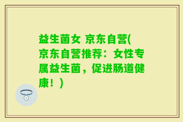 益生菌女 京东自营(京东自营推荐：女性专属益生菌，促进肠道健康！)