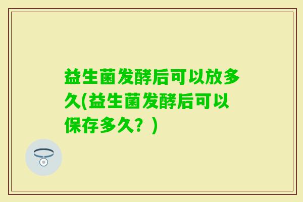 益生菌发酵后可以放多久(益生菌发酵后可以保存多久？)