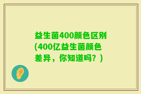 益生菌400颜色区别(400亿益生菌颜色差异，你知道吗？)