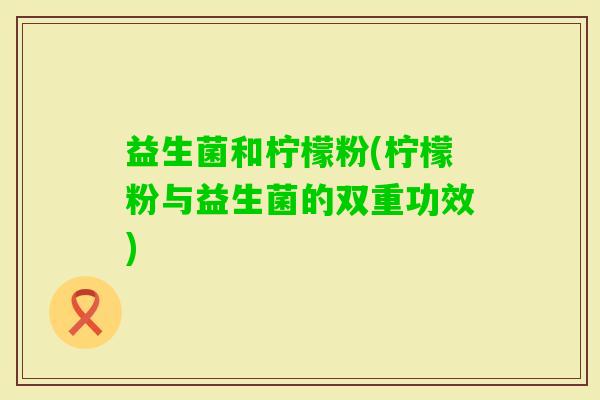 益生菌和柠檬粉(柠檬粉与益生菌的双重功效)