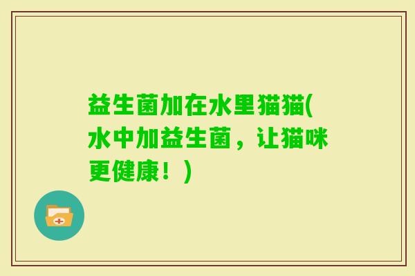 益生菌加在水里猫猫(水中加益生菌，让猫咪更健康！)