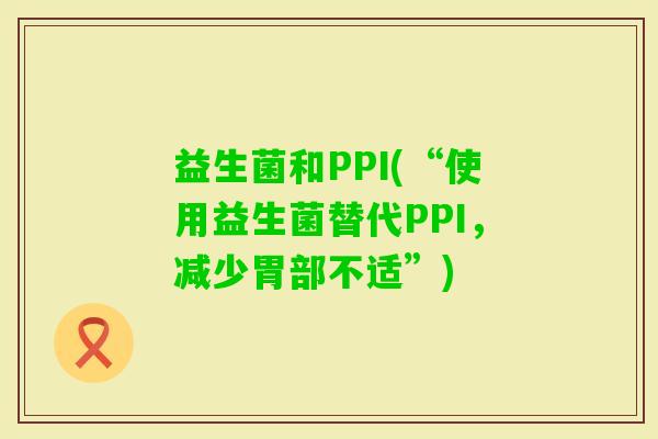 益生菌和PPI(“使用益生菌替代PPI，减少胃部不适”)