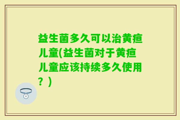 益生菌多久可以黄疸儿童(益生菌对于黄疸儿童应该持续多久使用？)