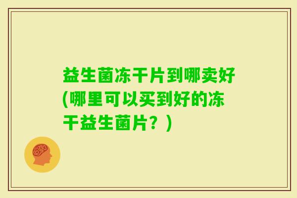 益生菌冻干片到哪卖好(哪里可以买到好的冻干益生菌片？)