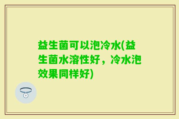 益生菌可以泡冷水(益生菌水溶性好，冷水泡效果同样好)